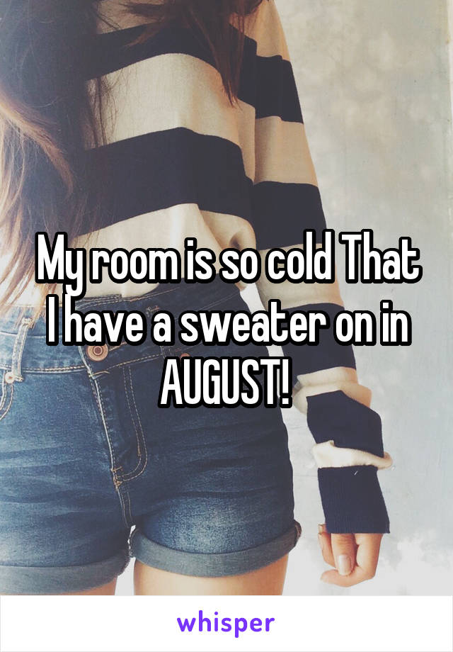 My room is so cold That I have a sweater on in AUGUST! 