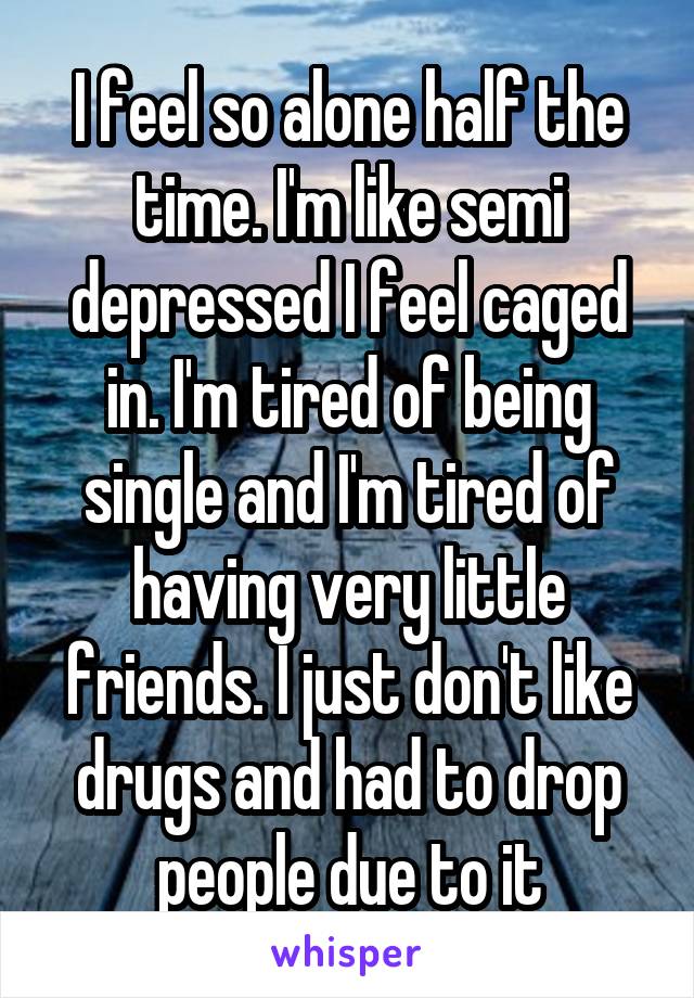 I feel so alone half the time. I'm like semi depressed I feel caged in. I'm tired of being single and I'm tired of having very little friends. I just don't like drugs and had to drop people due to it