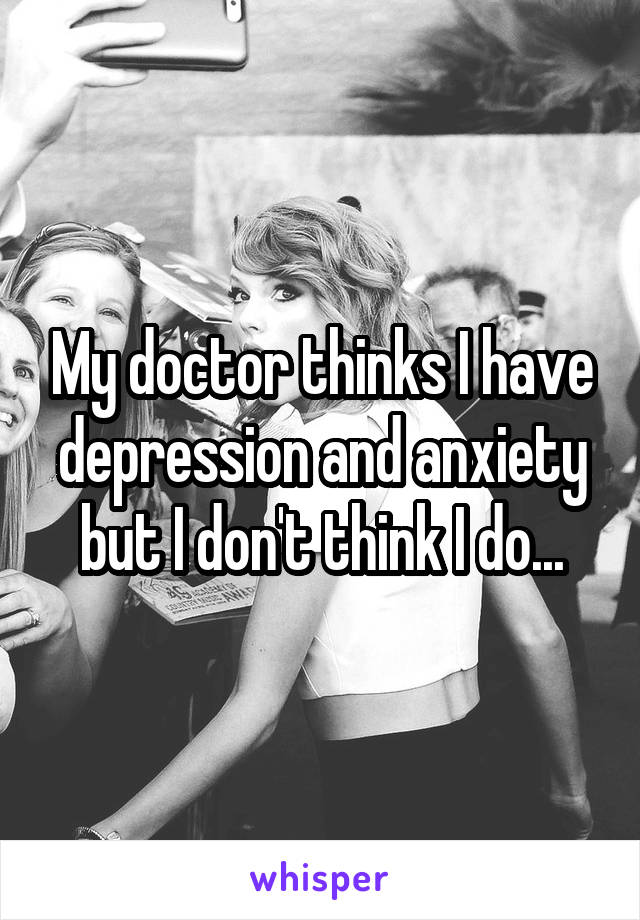 My doctor thinks I have depression and anxiety but I don't think I do...