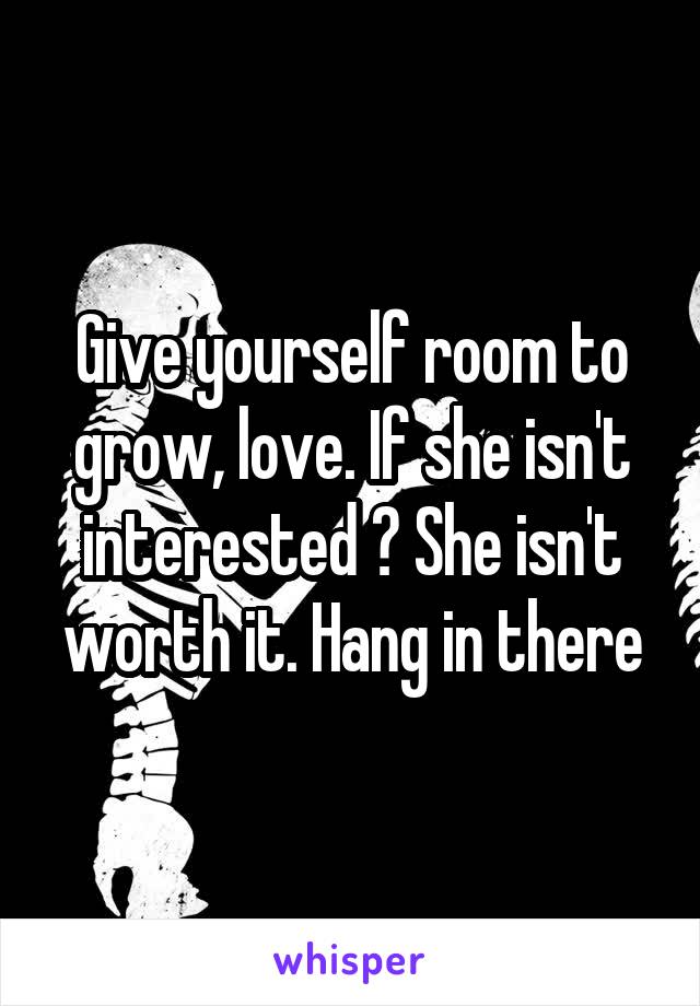 Give yourself room to grow, love. If she isn't interested ? She isn't worth it. Hang in there