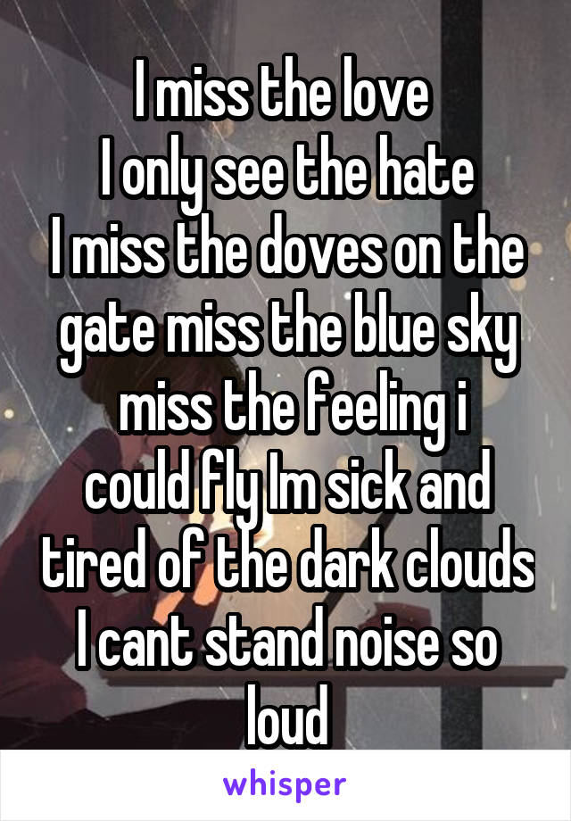 I miss the love 
I only see the hate
I miss the doves on the gate miss the blue sky
 miss the feeling i could fly Im sick and tired of the dark clouds I cant stand noise so loud