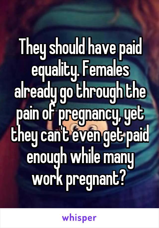 They should have paid equality. Females already go through the pain of pregnancy, yet they can't even get paid enough while many work pregnant? 