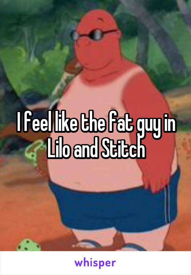 I feel like the fat guy in Lilo and Stitch