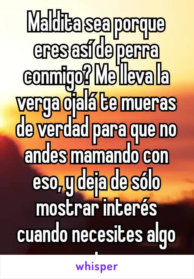 Maldita sea porque eres así de perra conmigo? Me lleva la verga ojalá te mueras de verdad para que no andes mamando con eso, y deja de sólo mostrar interés cuando necesites algo puta.