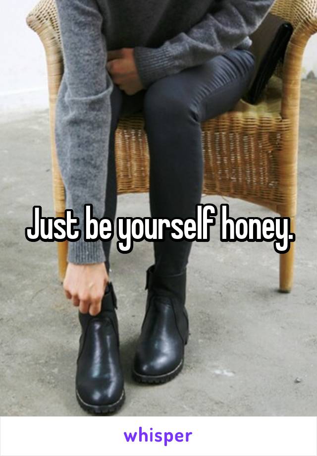 Just be yourself honey.