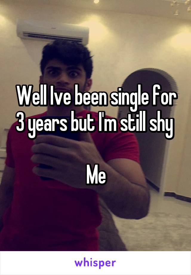 Well Ive been single for 3 years but I'm still shy 

Me