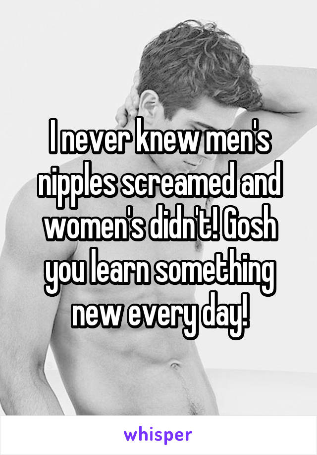 I never knew men's nipples screamed and women's didn't! Gosh you learn something new every day!