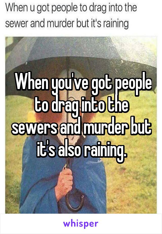  When you've got people to drag into the sewers and murder but it's also raining.