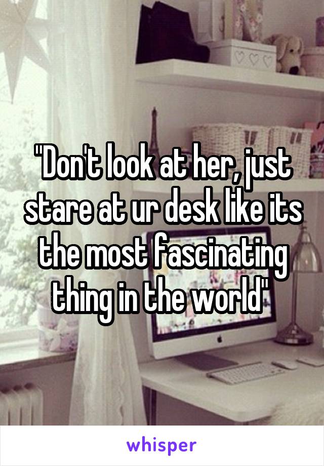 "Don't look at her, just stare at ur desk like its the most fascinating thing in the world" 