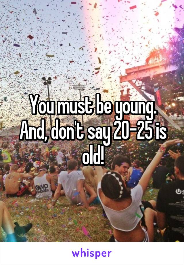 You must be young.
And, don't say 20-25 is old!