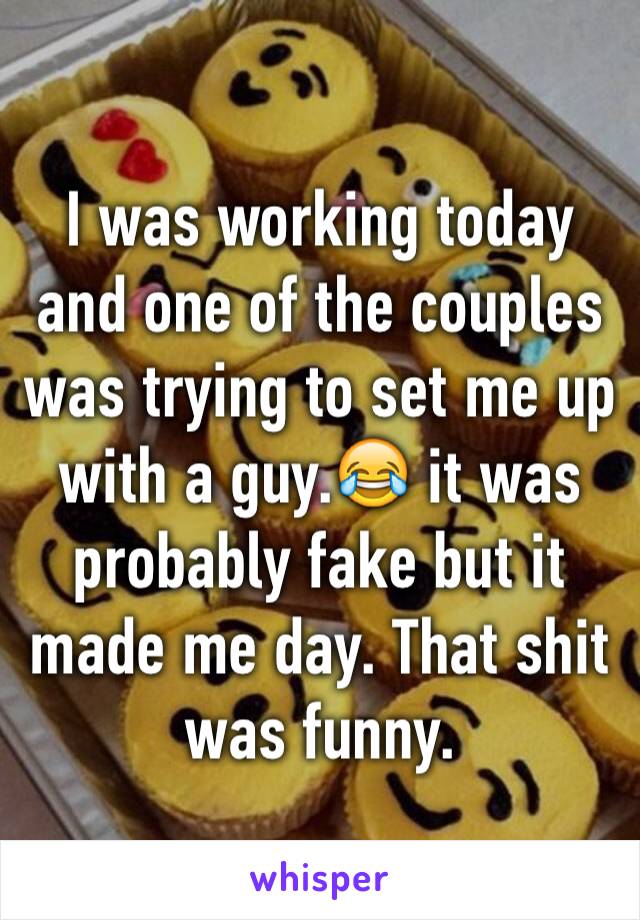 I was working today and one of the couples was trying to set me up with a guy.😂 it was probably fake but it made me day. That shit was funny.