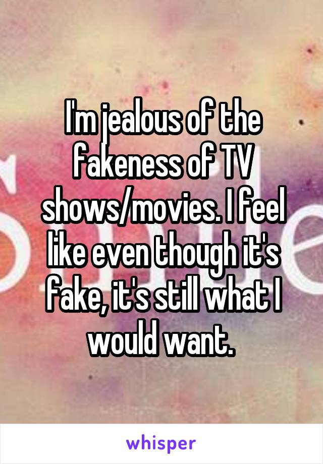 I'm jealous of the fakeness of TV shows/movies. I feel like even though it's fake, it's still what I would want. 