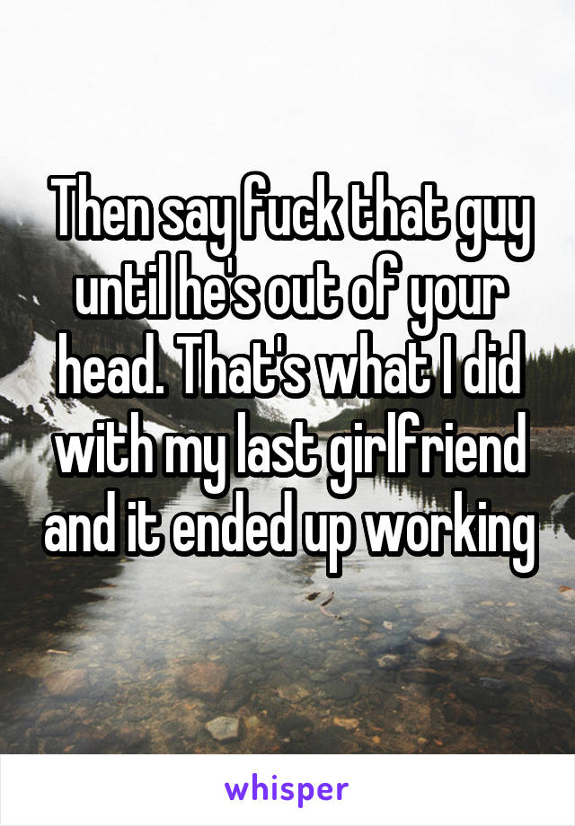 Then say fuck that guy until he's out of your head. That's what I did with my last girlfriend and it ended up working 