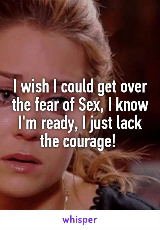 I wish I could get over the fear of Sex, I know I'm ready, I just lack the courage! 