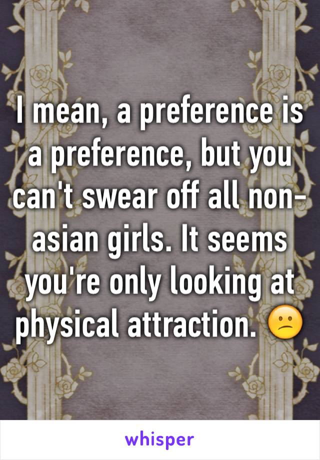 I mean, a preference is a preference, but you can't swear off all non-asian girls. It seems you're only looking at physical attraction. 😕