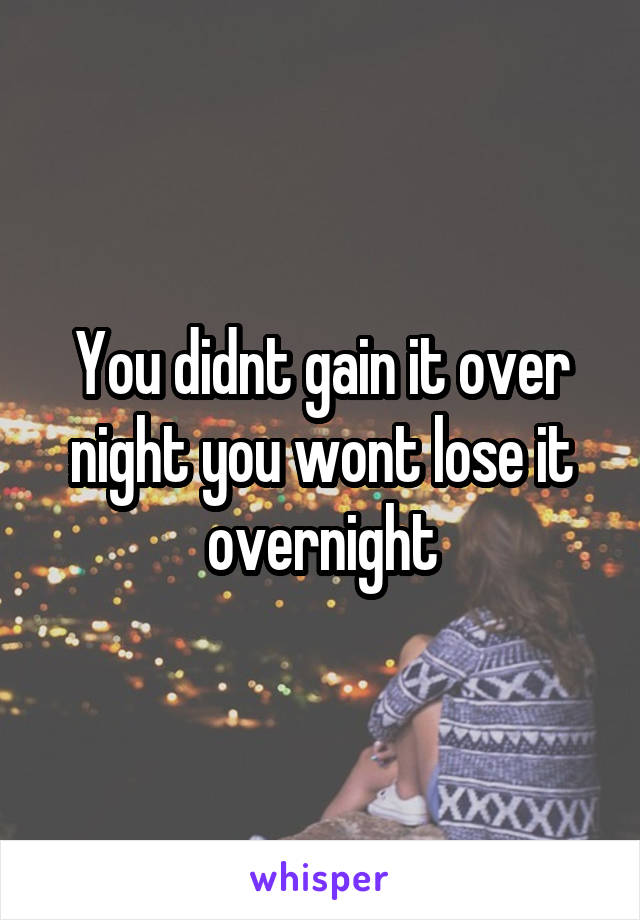 You didnt gain it over night you wont lose it overnight