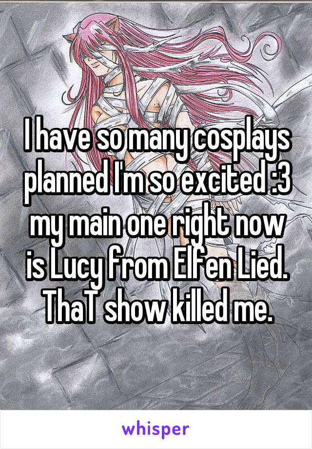 I have so many cosplays planned I'm so excited :3 my main one right now is Lucy from Elfen Lied. ThaT show killed me.