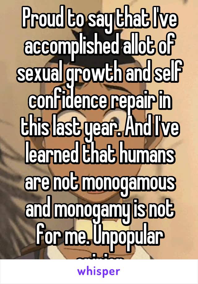 Proud to say that I've accomplished allot of sexual growth and self confidence repair in this last year. And I've learned that humans are not monogamous and monogamy is not for me. Unpopular opinion