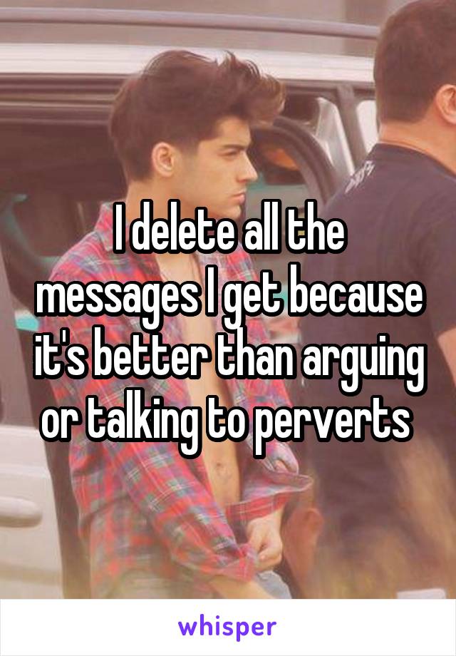 I delete all the messages I get because it's better than arguing or talking to perverts 