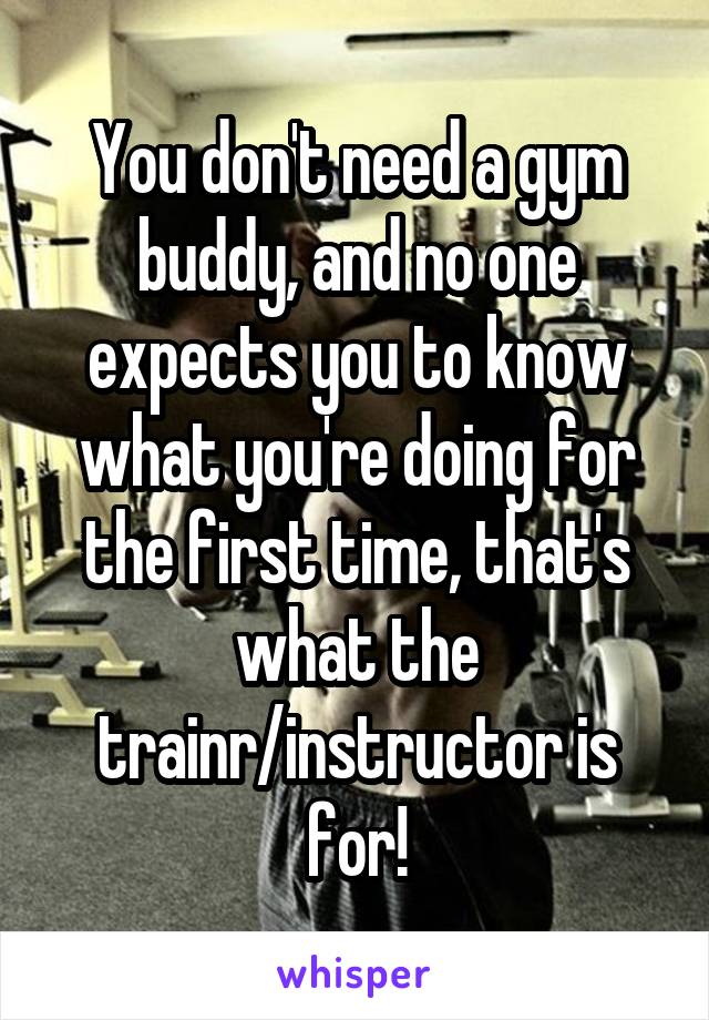 You don't need a gym buddy, and no one expects you to know what you're doing for the first time, that's what the trainr/instructor is for!