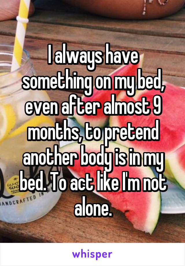 I always have something on my bed, even after almost 9 months, to pretend another body is in my bed. To act like I'm not alone.