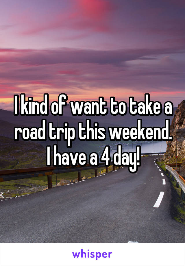 I kind of want to take a road trip this weekend. I have a 4 day!