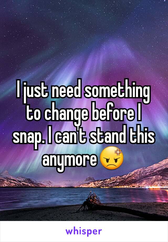 I just need something to change before I snap. I can't stand this anymore😡