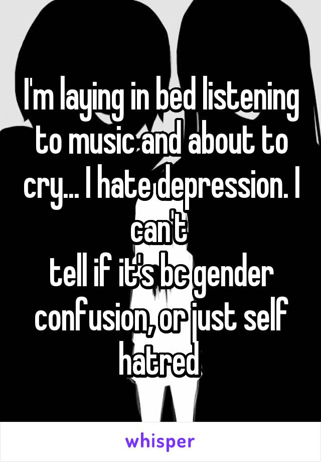 I'm laying in bed listening to music and about to cry... I hate depression. I can't 
tell if it's bc gender confusion, or just self hatred 