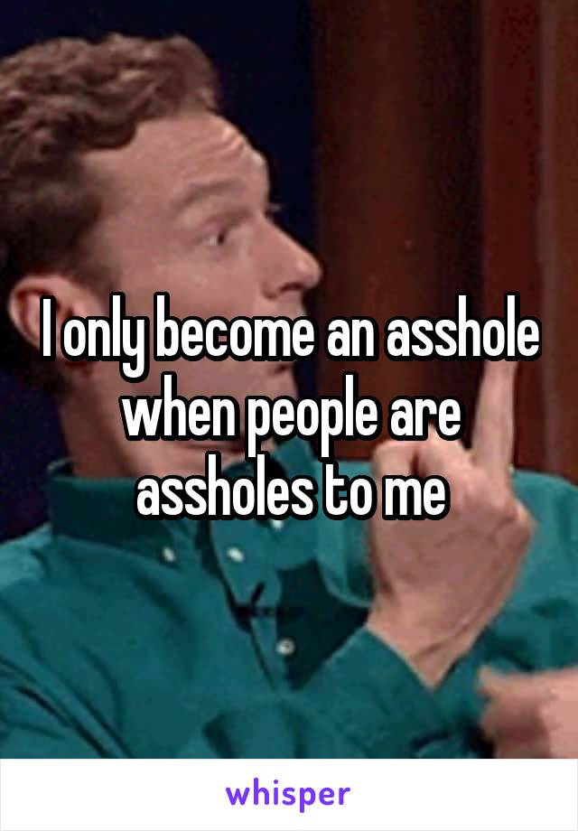 I only become an asshole when people are assholes to me