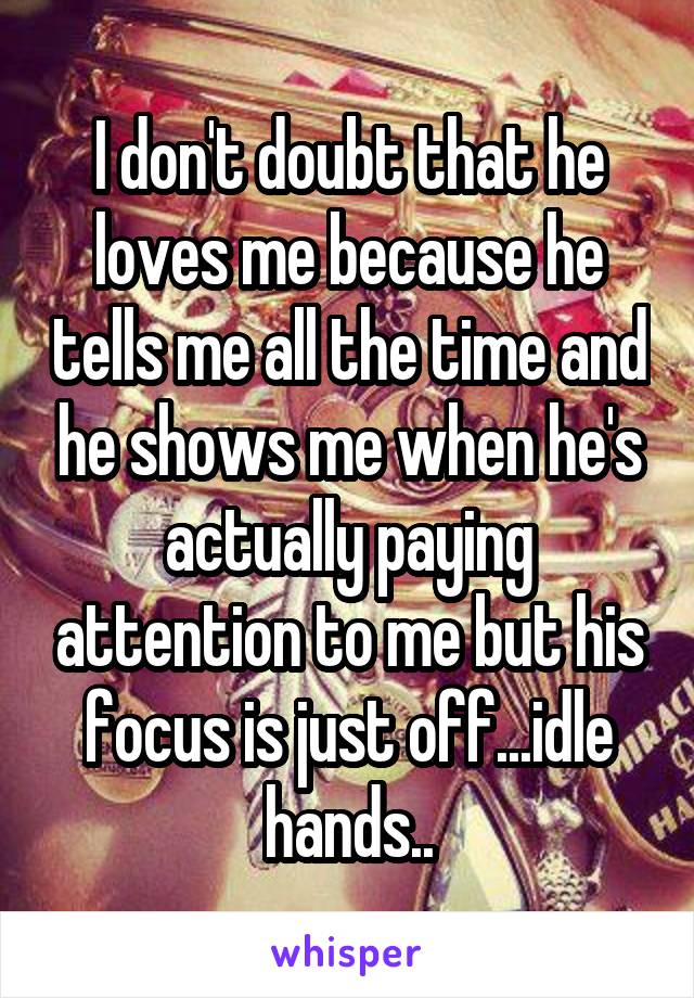 I don't doubt that he loves me because he tells me all the time and he shows me when he's actually paying attention to me but his focus is just off...idle hands..