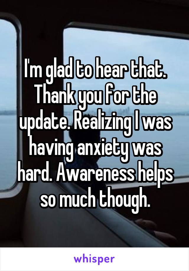 I'm glad to hear that. Thank you for the update. Realizing I was having anxiety was hard. Awareness helps so much though.