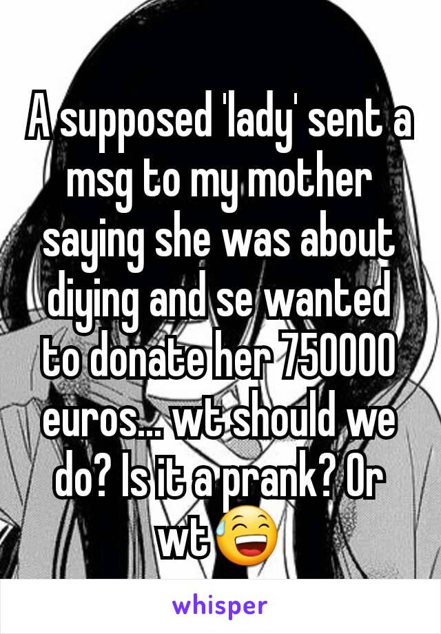 A supposed 'lady' sent a msg to my mother saying she was about diying and se wanted to donate her 750000 euros... wt should we do? Is it a prank? Or wt😅