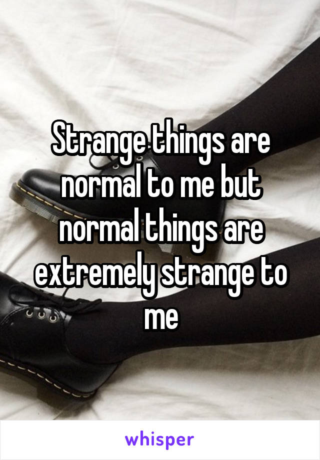 Strange things are normal to me but normal things are extremely strange to me