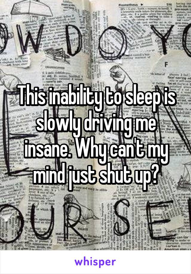 This inability to sleep is slowly driving me insane. Why can't my mind just shut up?