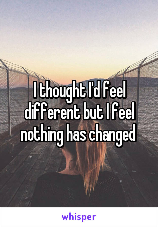 I thought I'd feel different but I feel nothing has changed 