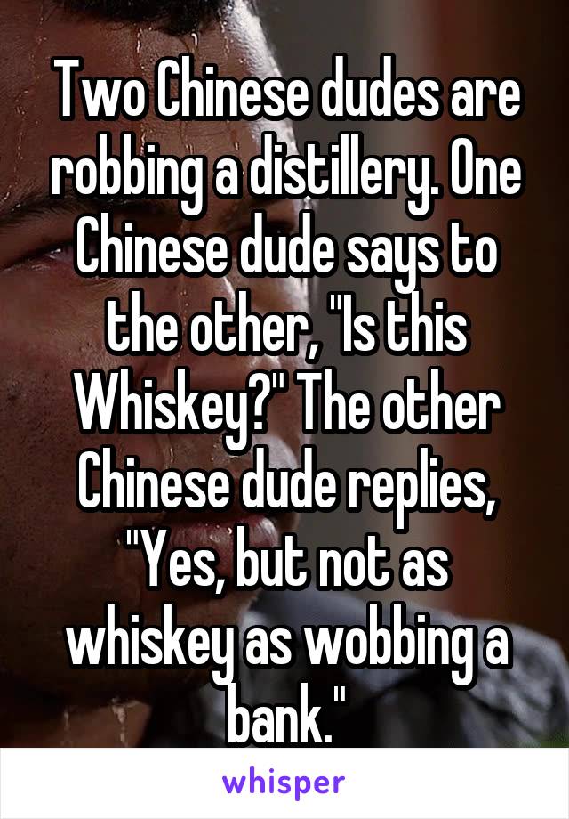 Two Chinese dudes are robbing a distillery. One Chinese dude says to the other, "Is this Whiskey?" The other Chinese dude replies, "Yes, but not as whiskey as wobbing a bank."