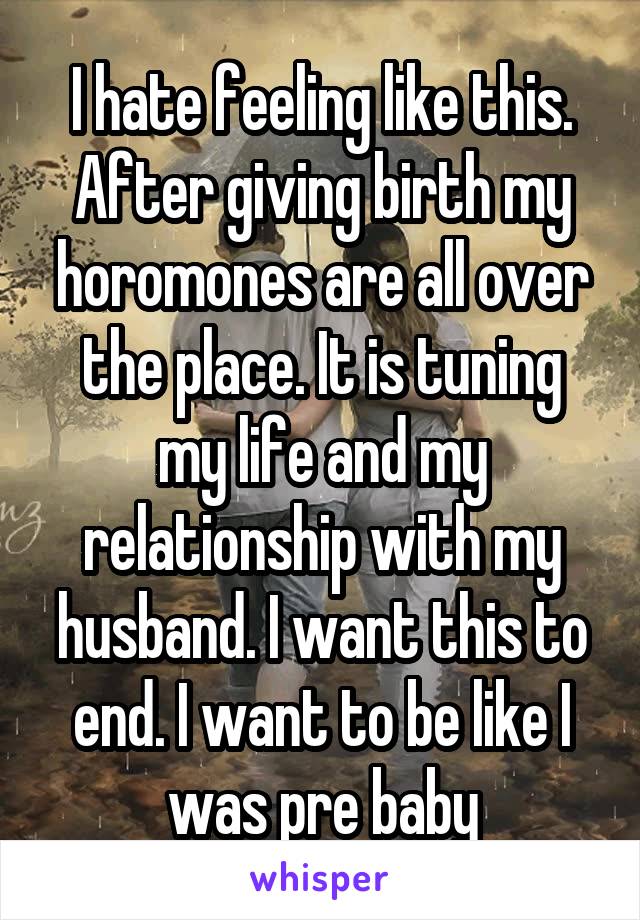 I hate feeling like this. After giving birth my horomones are all over the place. It is tuning my life and my relationship with my husband. I want this to end. I want to be like I was pre baby