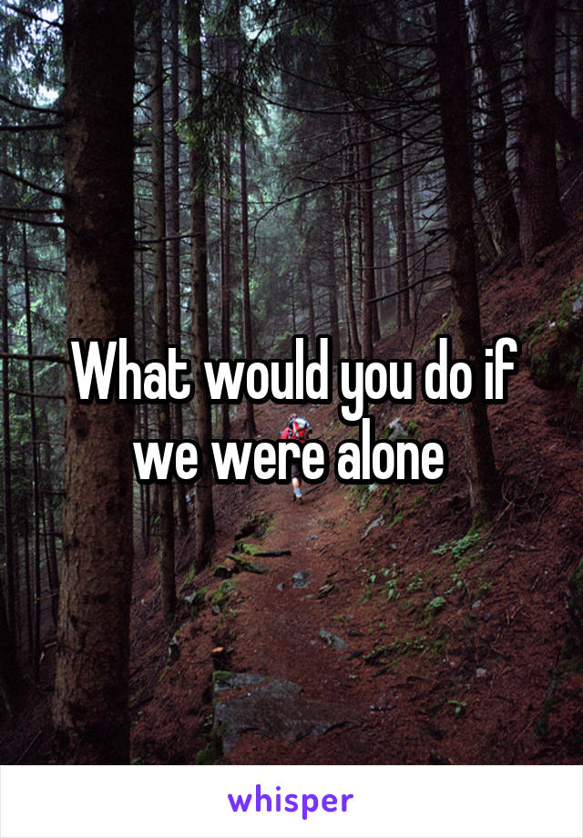 What would you do if we were alone 