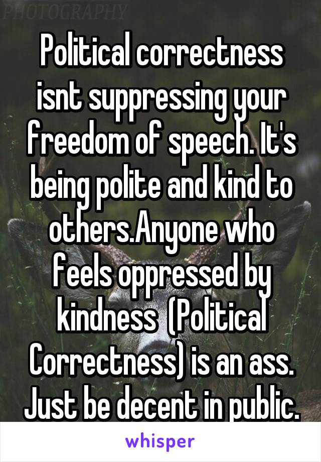 Political correctness isnt suppressing your freedom of speech. It's being polite and kind to others.Anyone who feels oppressed by kindness  (Political Correctness) is an ass. Just be decent in public.