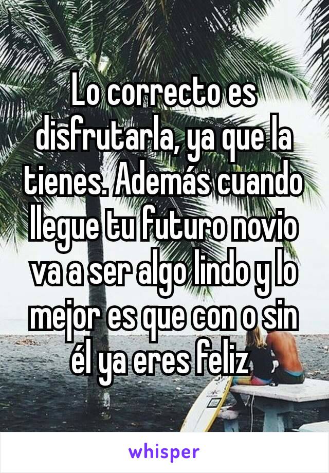 Lo correcto es disfrutarla, ya que la tienes. Además cuando llegue tu futuro novio va a ser algo lindo y lo mejor es que con o sin él ya eres feliz 