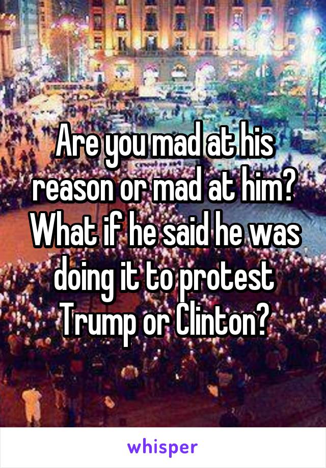 Are you mad at his reason or mad at him? What if he said he was doing it to protest Trump or Clinton?