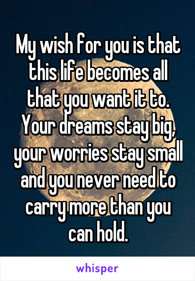 My wish for you is that this life becomes all that you want it to. Your dreams stay big, your worries stay small and you never need to carry more than you can hold.