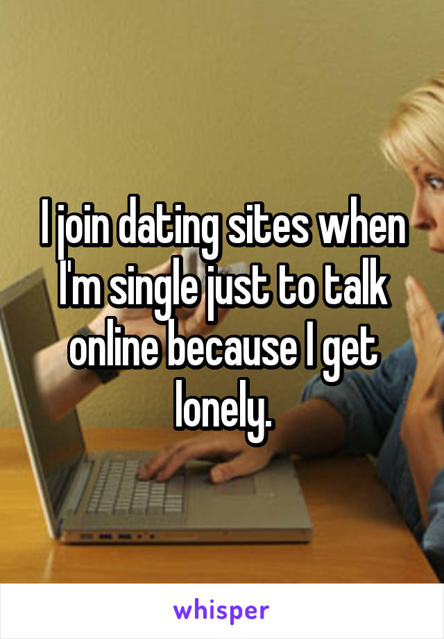 I join dating sites when I'm single just to talk online because I get lonely.