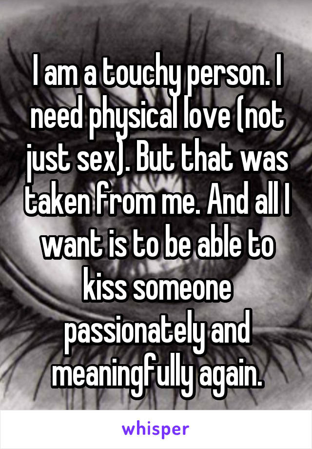 I am a touchy person. I need physical love (not just sex). But that was taken from me. And all I want is to be able to kiss someone passionately and meaningfully again.