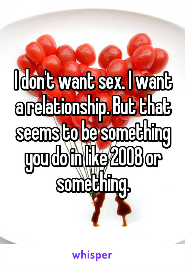 I don't want sex. I want a relationship. But that seems to be something you do in like 2008 or something.