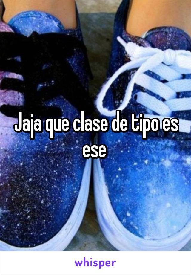 Jaja que clase de tipo es ese 