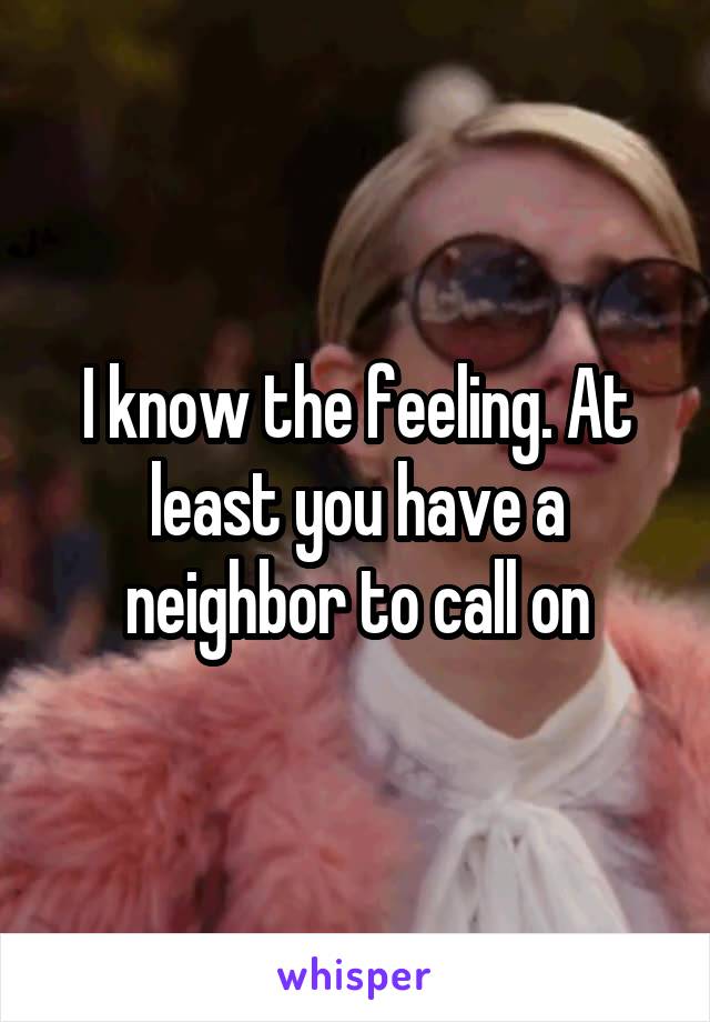 I know the feeling. At least you have a neighbor to call on