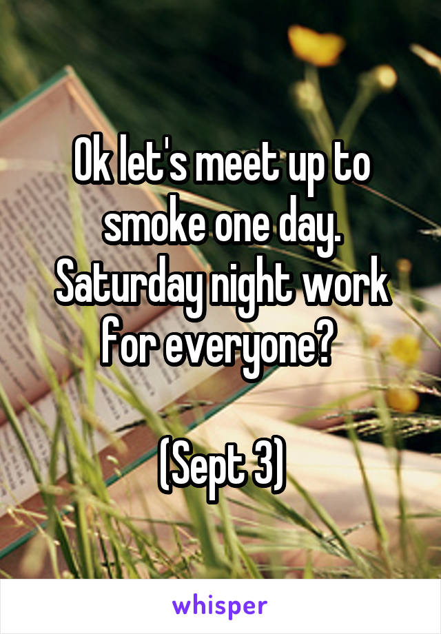 Ok let's meet up to smoke one day. Saturday night work for everyone? 

(Sept 3)