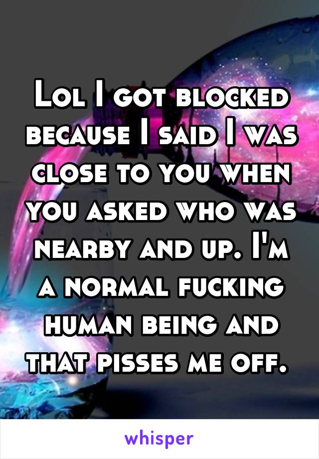 Lol I got blocked because I said I was close to you when you asked who was nearby and up. I'm a normal fucking human being and that pisses me off. 