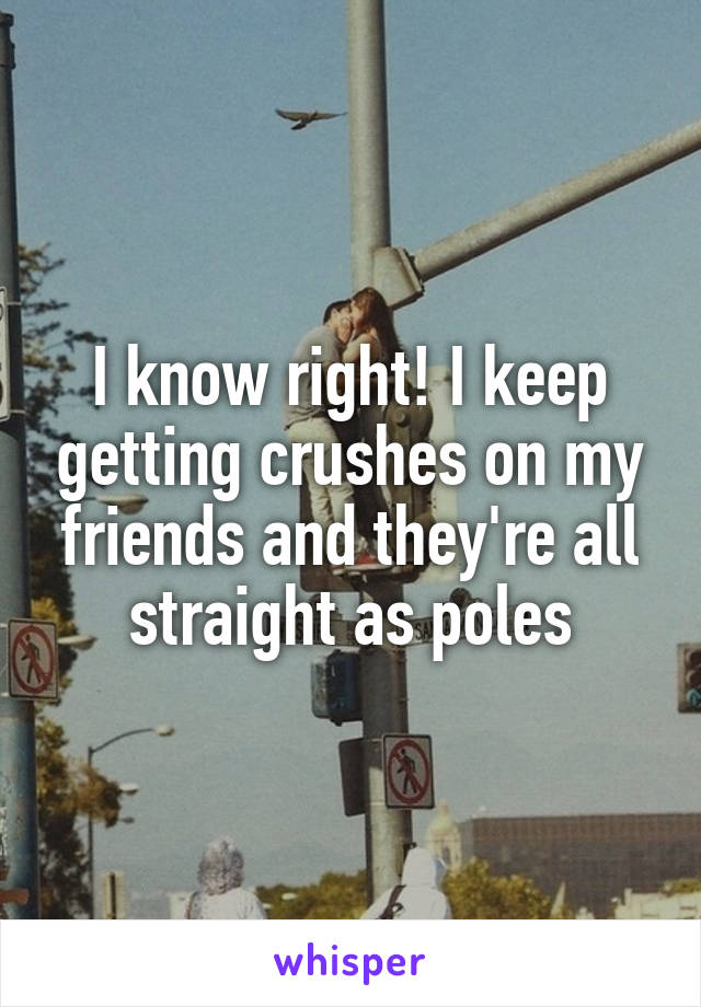 I know right! I keep getting crushes on my friends and they're all straight as poles